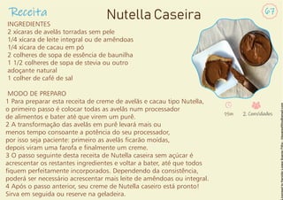 INGREDIENTES
2 xícaras de avelãs torradas sem pele
1/4 xícara de leite integral ou de amêndoas
1/4 xícara de cacau em pó
2 colheres de sopa de essência de baunilha
1 1/2 colheres de sopa de stevia ou outro
adoçante natural
1 colher de café de sal
MODO DE PREPARO
1 Para preparar esta receita de creme de avelãs e cacau tipo Nutella,
o primeiro passo é colocar todas as avelãs num processador
de alimentos e bater até que virem um purê.
2 A transformação das avelãs em purê levará mais ou
menos tempo consoante a potência do seu processador,
por isso seja paciente: primeiro as avelãs carão moídas,
depois viram uma farofa e nalmente um creme.
3 O passo seguinte desta receita de Nutella caseira sem açúcar é
acrescentar os restantes ingredientes e voltar a bater, até que todos
quem perfeitamente incorporados. Dependendo da consistência,
poderá ser necessário acrescentar mais leite de amêndoas ou integral.
4 Após o passo anterior, seu creme de Nutella caseiro está pronto!
Sirva em seguida ou reserve na geladeira.
Receita 67
Nutella Caseira
15m 2 Convidados
 