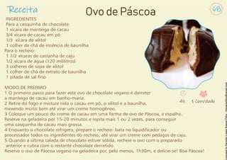 INGREDIENTES
Para a casquinha de chocolate:
1 xícara de manteiga de cacau
3/4 xícara de cacau em pó
1/3 xícara de xilitol
1 colher de chá de essência de baunilha
Para o recheio:
1 1/2 xícaras de castanha de caju
1/2 xícara de água (120 mililitros)
3 colheres de sopa de xilitol
1 colher de chá de extrato de baunilha
1 pitada de sal no
MODO DE PREPARO
1 O primeiro passo para fazer este ovo de chocolate vegano é derreter
a manteiga de cacau em banho-maria.
2 Retire do fogo e misture nela o cacau em pó, o xilitol e a baunilha,
mexendo muito bem até virar um creme homogêneo.
3 Coloque um pouco do creme de cacau em uma forma de ovo de Páscoa, e espalhe.
Reserve na geladeira por 15-20 minutos e repita mais 1 ou 2 vezes, para conseguir
uma casquinha de cacau mais grossa.
4 Enquanto o chocolate refrigera, prepare o recheio: bata no liquidicador ou
processador todos os ingredientes do recheio, até virar um creme com pedaços de caju.
5 Quando a última calada de chocolate estiver sólida, recheie o ovo com o preparado
anterior e cubra com o restante chocolate derretido.
Reserve o ovo de Páscoa vegano na geladeira por, pelo menos, 1h30m, e delicie-se! Boa Páscoa!
Receita 68
Ovo de Páscoa
4h 1 Convidado
 