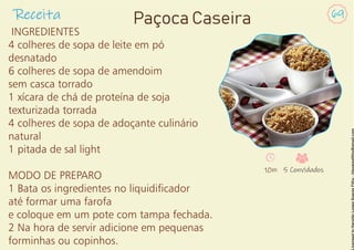 Receita 69
Paçoca Caseira
INGREDIENTES
4 colheres de sopa de leite em pó
desnatado
6 colheres de sopa de amendoim
sem casca torrado
1 xícara de chá de proteína de soja
texturizada torrada
4 colheres de sopa de adoçante culinário
natural
1 pitada de sal light
MODO DE PREPARO
1 Bata os ingredientes no liquidicador
até formar uma farofa
e coloque em um pote com tampa fechada.
2 Na hora de servir adicione em pequenas
forminhas ou copinhos.
10m 5 Convidados
 