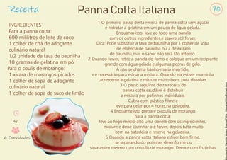 Receita 70
Panna Cotta Italiana
INGREDIENTES
Para a panna cotta:
600 mililitros de leite de coco
1 colher de chá de adoçante
culinário natural
1/2 unidade de fava de baunilha
10 gramas de gelatina em pó
Para o coulis de morango:
1 xícara de morangos picados
1 colher de sopa de adoçante
culinário natural
1 colher de sopa de suco de limão
1 O primeiro passo desta receita de panna cotta sem açúcar
é hidratar a gelatina em um pouco de água gelada.
Enquanto isso, leve ao fogo uma panela
com os outros ingredientes,e espere até ferver.
Dica: Pode substituir a fava de baunilha por 1 colher de sopa
de essência de baunilha ou 2 de extrato
de baunilha,mas o sabor não será tão intenso.
2 Quando ferver, retire a panela do forno e coloque em um recipiente
grande com água gelada e algumas pedras de gelo.
A isso se chama banho-maria invertido,
e é necessário para esfriar a mistura. Quando ela estiver morninha
,acrescente a gelatina e misture muito bem, para dissolver.
3 O passo seguinte desta receita de
panna cotta saudável é distribuir
a mistura por potinhos individuais.
Cubra com plástico lme e
leve para gelar por 4 horas,na geladeira.
4 Enquanto isso prepare o coulis de morango
para a panna cotta:
leve ao fogo médio-alto uma panela com os ingredientes,
misture e deixe cozinhar até ferver, depois bata muito
bem na batedeira e reserve na geladeira.
5 Quando a panna cotta italiana estiver bem rme,
se separando do potinho, desenforme ou
sirva assim mesmo com o coulis de morango. Decore com frutinhas
4h
4 Convidados
 
