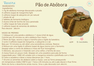 Receita 71
Pão de Abóbora
INGREDIENTES
Ingredientes
½ kg de abóbora-moranga descascada e picada
4 colheres (sopa) de margarinha light
3 colheres (sopa) de adoçante em pó natural
1 pitada de sal
2 tabletes de fermento biológico
3 xícaras (chá) de farinha de coco peneirada
1 colher (sopa) de fubá amarelo
2 colheres (sopa) de sementes de abóbora
Para decorar : alecrim
MODO DE PREPARO
1 Coloque em uma panela a abóbora e 1 xícara (chá) de água.
Cozinhe por 20 minutos ou até a abóbora car macia.
2 Retire do fogo, escorra a água e transra para a tigela da batedeira.
3 Junte 3 colheres (sopa) de margarina, o adoçante e o sal.
Bata por 10 minutos ou até obter uma consistência cremosa. Reserve.
4 Misture em uma tigela 4 colheres (sopa) de água morna com o fermento.
Despeje sobre o creme de abóbora e mexa até car homogêneo.
5 Adicione, aos poucos e mexendo com uma colher, a farinha de coco.
A massa cará um pouco mole. Despeje em uma assadeira para pão de forma
(capacidade para 1.800 ml) untada com a margarina restante e polvilhada com o fubá.
6 Cubra a assadeira e deixe a massa descansar por 1 hora.
7 Arrume as sementes de abóbora sobre a massa. Leve ao forno preaquecido
em temperatura média (180°C) por 1 hora e 20 minutos ou até o pão dourar e car rme.
Retire do forno e desenforme ainda morno. Sirva o pão decorado com alecrim.
60M 8 Convidados
 