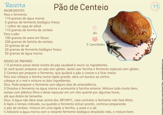 Receita 73
Pão de Centeio
INGREDIENTES
Para o fermento:
110 gramas de água morna
5 gramas de fermento biológico fresco
1 colher de sopa de xilitol
110 gramas de farinha de centeio
Para o pão:
100 gramas de aveia em ocos
200 gramas de farinha de centeio
20 gramas de sal
20 gramas de fermento biológico fresco
50 gramas de água morna
MODO DE PREPARO
1 O primeiro passo desta receita de pão saudável é reunir os ingredientes.
Se você quiser preparar um pão sem glúten, basta usar farinha e fermento especiais sem glúten.
2 Comece por preparar o fermento, que ajudará o pão a crescer e a car macio.
Para isso coloque a farinha numa tigela grande, abra um buraco ao centro,
coloque aí o mel e misture os dois ingredientes.
Dica: Pode preparar o fermento com alguns dias de antecedência.
3 Dissolva o fermento na água morna e acrescente à farinha anterior. Misture tudo muito bem,
tampe com plástico lme e deixe repousar em um sítio quente por algumas horas,
até que dobre de tamanho.
Dica: A água não deve estar acima dos 38º/40ºC, caso contrário o fermento não fará efeito.
4 Após o tempo indicado, ou quando o fermento estiver pronto, continue preparando
o pão de centeio: misture em uma tigela a farinha, a aveia e o sal.
5 Adicione a água morna com o restante fermento biológico dissolvido nela, e misture bem.
4h
5 Convidados
 