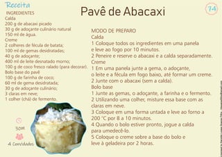 Receita 74
Pavê de Abacaxi
INGREDIENTES
Calda
200 g de abacaxi picado
30 g de adoçante culinário natural
150 ml de água.
Creme
2 colheres de fécula de batata;
100 ml de gemas desidratadas;
40 g de adoçante;
400 ml de leite desnatado morno;
100 g de coco fresco ralado (para decorar).
Bolo base do pavê
100 g de farinha de coco;
60 ml de gema desidratada;
30 g de adoçante culinário;
3 claras em neve;
1 colher (chá) de fermento.
MODO DE PREPARO
Calda
1 Coloque todos os ingredientes em uma panela
e leve ao fogo por 10 minutos.
2 Peneire e reserve o abacaxi e a calda separadamente.
Creme
1 Em uma panela junte a gema, o adoçante,
o leite e a fécula em fogo baixo, até formar um creme.
2 Junte com o abacaxi (sem a calda).
Bolo base
1 Junte as gemas, o adoçante, a farinha e o fermento.
2 Utilizando uma colher, misture essa base com as
claras em neve.
3 Coloque em uma forma untada e leve ao forno a
200 °C por 8 a 10 minutos.
4 Quando o bolo estiver pronto, jogue a calda
para umedecê-lo.
5 Coloque o creme sobre a base do bolo e
leve à geladeira por 2 horas.
30M
4 Convidados
 
