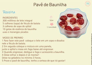 Receita
75
Pavê de Baunilha
INGREDIENTES
300 mililitros de leite integral
5 colheres (sopa) de fécula de batata
3 colheres de sopa de xylitol
10 gotas de essência de baunilha
uvas e morangos picados
MODO DE PREPARO
1 Para fazer este pavê coloque o leite em um copo e dissolva
nele a fécula de batata.
2 Em seguida coloque a mistura em uma panela,
junte o xylitol e mexa em fogo baixo até engrossar.
3 Quando engrossar, desligue o fogo e acrescente a baunilha.
4 Deixe esfriar e depois é só montar!
Deixe na geladeira no mínimo 3 horas.
5 Prove o pavê de baunilha, tenho a certeza de que irá gostar!
30m
1 Convidado
 