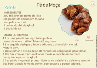 Receita
77
Pé de Moça
INGREDIENTES
200 mililitros de creme de leite
80 gramas de amendoim torrado
sem pele e sem sal
1 colher de chá de xylitol
1 pitada de sal
MODO DE PREPARO
1 Em uma panela em fogo baixo junte o
creme de leite e o xilitol. Mexa até engrossar.
2 Em seguida desligue o fogo e adicione o amendoim e o sal.
Misture bem.
3 Deixe esfriar e depois deixe 30 minutos no congelador, para rmar.
4 Por m, com as mãos molhadas molde o docinho no formato
que quiser e passe no xylitol.
5 Seu pé de moça está pronto! Reserve na geladeira e delicie-se sempre
que bater aquela fome de comer algo gostoso e pouco calórico.
10M 1 Convidado
 