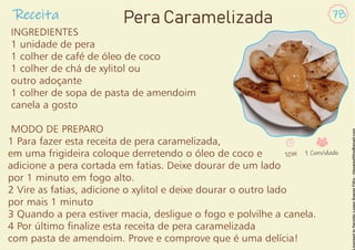Receita 78
Pera Caramelizada
INGREDIENTES
1 unidade de pera
1 colher de café de óleo de coco
1 colher de chá de xylitol ou
outro adoçante
1 colher de sopa de pasta de amendoim
canela a gosto
MODO DE PREPARO
1 Para fazer esta receita de pera caramelizada,
em uma frigideira coloque derretendo o óleo de coco e
adicione a pera cortada em fatias. Deixe dourar de um lado
por 1 minuto em fogo alto.
2 Vire as fatias, adicione o xylitol e deixe dourar o outro lado
por mais 1 minuto
3 Quando a pera estiver macia, desligue o fogo e polvilhe a canela.
4 Por último nalize esta receita de pera caramelizada
com pasta de amendoim. Prove e comprove que é uma delícia!
10M 1 Convidado
 