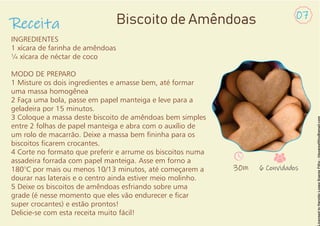 INGREDIENTES
1 xícara de farinha de amêndoas
¼ xícara de néctar de coco
MODO DE PREPARO
1 Misture os dois ingredientes e amasse bem, até formar
uma massa homogênea
2 Faça uma bola, passe em papel manteiga e leve para a
geladeira por 15 minutos.
3 Coloque a massa deste biscoito de amêndoas bem simples
entre 2 folhas de papel manteiga e abra com o auxílio de
um rolo de macarrão. Deixe a massa bem ninha para os
biscoitos carem crocantes.
4 Corte no formato que preferir e arrume os biscoitos numa
assadeira forrada com papel manteiga. Asse em forno a
180°C por mais ou menos 10/13 minutos, até começarem a
dourar nas laterais e o centro ainda estiver meio molinho.
5 Deixe os biscoitos de amêndoas esfriando sobre uma
grade (é nesse momento que eles vão endurecer e car
super crocantes) e estão prontos!
Delicie-se com esta receita muito fácil!
Receita Biscoito de Amêndoas 07
30m 6 Convidados
 