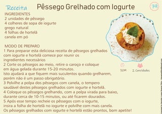 Receita 79
Pêssego Grelhado com Iogurte
INGREDIENTES
2 unidades de pêssego
4 colheres de sopa de iogurte
grego natural
4 folhas de hortelã
canela em pó
MODO DE PREPARO
1 Para preparar esta deliciosa receita de pêssegos grelhados
com iogurte e hortelã comece por reunir os
ingredientes necessários
2 Corte os pêssegos ao meio, retire o caroço e coloque
em água gelada durante 15-20 minutos.
Isto ajudará a que quem mais suculentos quando grelharem,
porém não é um passo obrigatório.
3 Polvilhe a polpa dos pêssegos com canela, o tempero
saudável destes pêssegos grelhados com iogurte e hortelã.
4 Coloque os pêssegos grelhando, com a polpa virada para baixo,
durante cerca de 10-15 minutos, ou até carem dourados.
5 Após esse tempo recheie os pêssegos com o iogurte,
insira a folha de hortelã no iogurte e polvilhe com mais canela.
Os pêssegos grelhados com iogurte e hortelã estão prontos, bom apetite!
30M 2 Convidados
 