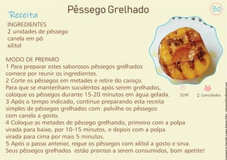 Receita
80
Pêssego Grelhado
INGREDIENTES
2 unidades de pêssego
canela em pó
xilitol
MODO DE PREPARO
1 Para preparar estes saborosos pêssegos grelhados
comece por reunir os ingredientes.
2 Corte os pêssegos em metades e retire do caroço.
Para que se mantenham suculentos após serem grelhados,
coloque os pêssegos durante 15-20 minutos em água gelada.
3 Após o tempo indicado, continue preparando esta receita
simples de pêssegos grelhados com: polvilhe os pêssegos
com canela a gosto.
4 Coloque as metades de pêssego grelhando, primeiro com a polpa
virada para baixo, por 10-15 minutos, e depois com a polpa
virada para cima por mais 5 minutos.
5 Após o passo anterior, regue os pêssegos com xilitol a gosto e sirva.
Seus pêssegos grelhados estão prontos a serem consumidos, bom apetite!
30M 2 Convidados
 