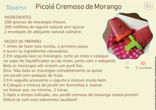 Receita 81
Picolé Cremoso de Morango
INGREDIENTES
200 gramas de morangos frescos
200 mililitros de iogurte natural sem açúcar
2 envelopes de adoçante natural culinário
MODO DE PREPARO
1 Antes de fazer esta receita, o primeiro passo
é reunir os ingredientes necessários.
2 Em seguida lave os morangos, corte ao meio e coloque
no copo do liquidicador ou do mixer, junto com o adoçante.
Bata os morangos até virarem um purê liso.
Dica: Não bata os morangos completamente se quiser
um picolé com pedaços de fruta.
3 Em seguida acrescente o iogurte e misture muito bem.
4 Coloque a mistura de picolé em forminhas e reserve
no freezer por, no mínimo, 2 horas.
5 Após o tempo indicado, seu picolé cremoso de morango estará pronto!
Delicie-se com esta sobremesa saudável!
4h 3 Convidados
 