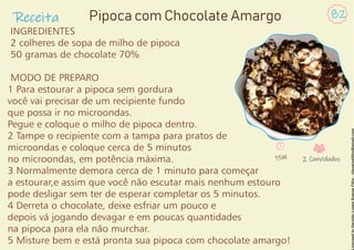 Receita 82
Pipoca com Chocolate Amargo
INGREDIENTES
2 colheres de sopa de milho de pipoca
50 gramas de chocolate 70%
MODO DE PREPARO
1 Para estourar a pipoca sem gordura
você vai precisar de um recipiente fundo
que possa ir no microondas.
Pegue e coloque o milho de pipoca dentro.
2 Tampe o recipiente com a tampa para pratos de
microondas e coloque cerca de 5 minutos
no microondas, em potência máxima.
3 Normalmente demora cerca de 1 minuto para começar
a estourar,e assim que você não escutar mais nenhum estouro
pode desligar sem ter de esperar completar os 5 minutos.
4 Derreta o chocolate, deixe esfriar um pouco e
depois vá jogando devagar e em poucas quantidades
na pipoca para ela não murchar.
5 Misture bem e está pronta sua pipoca com chocolate amargo!
15M 2 Convidados
 