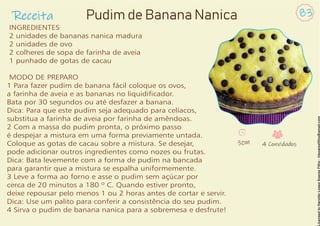 Receita 83
Pudim de Banana Nanica
INGREDIENTES
2 unidades de bananas nanica madura
2 unidades de ovo
2 colheres de sopa de farinha de aveia
1 punhado de gotas de cacau
MODO DE PREPARO
1 Para fazer pudim de banana fácil coloque os ovos,
a farinha de aveia e as bananas no liquidicador.
Bata por 30 segundos ou até desfazer a banana.
Dica: Para que este pudim seja adequado para celíacos,
substitua a farinha de aveia por farinha de amêndoas.
2 Com a massa do pudim pronta, o próximo passo
é despejar a mistura em uma forma previamente untada.
Coloque as gotas de cacau sobre a mistura. Se desejar,
pode adicionar outros ingredientes como nozes ou frutas.
Dica: Bata levemente com a forma de pudim na bancada
para garantir que a mistura se espalha uniformemente.
3 Leve a forma ao forno e asse o pudim sem açúcar por
cerca de 20 minutos a 180 º C. Quando estiver pronto,
deixe repousar pelo menos 1 ou 2 horas antes de cortar e servir.
Dica: Use um palito para conferir a consistência do seu pudim.
4 Sirva o pudim de banana nanica para a sobremesa e desfrute!
30M 4 Convidados
 