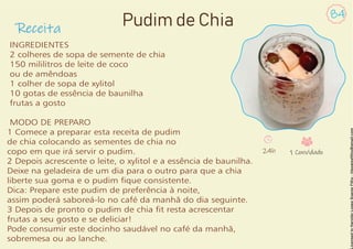 Receita
84
Pudim de Chia
INGREDIENTES
2 colheres de sopa de semente de chia
150 mililitros de leite de coco
ou de amêndoas
1 colher de sopa de xylitol
10 gotas de essência de baunilha
frutas a gosto
MODO DE PREPARO
1 Comece a preparar esta receita de pudim
de chia colocando as sementes de chia no
copo em que irá servir o pudim.
2 Depois acrescente o leite, o xylitol e a essência de baunilha.
Deixe na geladeira de um dia para o outro para que a chia
liberte sua goma e o pudim que consistente.
Dica: Prepare este pudim de preferência à noite,
assim poderá saboreá-lo no café da manhã do dia seguinte.
3 Depois de pronto o pudim de chia t resta acrescentar
frutas a seu gosto e se deliciar!
Pode consumir este docinho saudável no café da manhã,
sobremesa ou ao lanche.
24h 1 Convidado
 