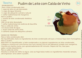 Receita 85
Pudim de Leite com Calda de Vinho
INGREDIENTES
Para o leite condensado diet:
1 copo de leite em pó desnatado
½ copo de água fervente
½ copo de adoçante culinário natural
1 colher (sobremesa) de margarina
Para o pudim:
1 receita de leite condensado dietético
3 ovos
200 ml de leite desnatado
1 colher (sobremesa) de essência de baunilha
Para a calda de vinho:
1/2 xícara (chá) de água
1 xícara (chá) de vinho tinto
3 colheres (sopa) de adoçante culinário
MODO DE PREPARO
Para o leite condensado diet:
No liquidicador, bata os ingredientes do leite condensado até que a mistura que bem homogênea.
Para o pudim:
Bata bem no liquidicador, o leite condensado e os demais ingredientes ao leite condensado.
Coloque a mistura em uma forma com furo central (18 cm de diâmetro) untada com margarina.
Cozinhe em banho-maria, por aproximadamente 40 minutos. Depois de frio, leve para
gelar e então desenforme.
Para a calda de vinho:
Dissolva o amido de milho na água. Leve ao fogo baixo todos os ingredientes mexendo sempre,
até engrossar. Sirva sobre o pudim.
30M
5 Convidados
 