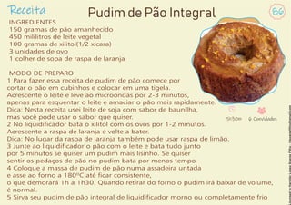 Receita 86
Pudim de Pão Integral
INGREDIENTES
150 gramas de pão amanhecido
450 mililitros de leite vegetal
100 gramas de xilitol(1/2 xícara)
3 unidades de ovo
1 colher de sopa de raspa de laranja
MODO DE PREPARO
1 Para fazer essa receita de pudim de pão comece por
cortar o pão em cubinhos e colocar em uma tigela.
Acrescente o leite e leve ao microondas por 2-3 minutos,
apenas para esquentar o leite e amaciar o pão mais rapidamente.
Dica: Nesta receita usei leite de soja com sabor de baunilha,
mas você pode usar o sabor que quiser.
2 No liquidicador bata o xilitol com os ovos por 1-2 minutos.
Acrescente a raspa de laranja e volte a bater.
Dica: No lugar da raspa de laranja também pode usar raspa de limão.
3 Junte ao liquidicador o pão com o leite e bata tudo junto
por 5 minutos se quiser um pudim mais lisinho. Se quiser
sentir os pedaços de pão no pudim bata por menos tempo
4 Coloque a massa de pudim de pão numa assadeira untada
e asse ao forno a 180ºC até car consistente,
o que demorará 1h a 1h30. Quando retirar do forno o pudim irá baixar de volume,
é normal.
5 Sirva seu pudim de pão integral de liquidicador morno ou completamente frio
1h30m 6 Convidados
 