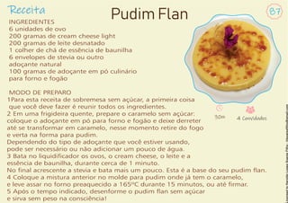 Receita 87
Pudim Flan
INGREDIENTES
6 unidades de ovo
200 gramas de cream cheese light
200 gramas de leite desnatado
1 colher de chá de essência de baunilha
6 envelopes de stevia ou outro
adoçante natural
100 gramas de adoçante em pó culinário
para forno e fogão
MODO DE PREPARO
1Para esta receita de sobremesa sem açúcar, a primeira coisa
que você deve fazer é reunir todos os ingredientes.
2 Em uma frigideira quente, prepare o caramelo sem açúcar:
coloque o adoçante em pó para forno e fogão e deixe derreter
até se transformar em caramelo, nesse momento retire do fogo
e verta na forma para pudim.
Dependendo do tipo de adoçante que você estiver usando,
pode ser necessário ou não adicionar um pouco de água.
3 Bata no liquidicador os ovos, o cream cheese, o leite e a
essência de baunilha, durante cerca de 1 minuto.
No nal acrescente a stevia e bata mais um pouco. Esta é a base do seu pudim an.
4 Coloque a mistura anterior no molde para pudim onde já tem o caramelo,
e leve assar no forno preaquecido a 165ºC durante 15 minutos, ou até rmar.
5 Após o tempo indicado, desenforme o pudim an sem açúcar
e sirva sem peso na consciência!
30m 4 Convidados
 