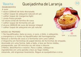 Receita 88
Queijadinha de Laranja
INGREDIENTES
4 ovos
1 xícara (200ml) de leite desnatado
1 colher (sopa) de adoçante natural em pó
1 colher (sopa) de margarina light
1 ricota fresca picada
1/2 xícara (chá) de farinha de coco
1 colher (sopa) de fermento em pó
2 xícaras (400ml) de suco de laranja integral
1 colher (sopa) de adoçante em pó natural
MODO DE PREPARO
1 No liquidicador, bata os ovos, o suco, o leite, o adoçante,
a margarina e a ricota no liquidicador até homogeneizar.
Misture a farinha de coco e o fermento com uma colher.
2 Disponha em forminhas de papel dentro de forminhas de empada.
Acomode em uma forma, lado a lado, e leve ao forno médio,
preaquecido, por 20 minutos ou até assar e dourar.
3 Retire, desenforme e reserve. Para a calda, coloque os
ingredientes em uma panela e leve ao fogo médio,
mexendo, até engrossar levemente. Regue as queijadinhas e sirva.
30M 3 Convidados
 