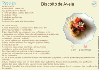 Receita
INGREDIENTES
4 unidades de Clara de ovo
120 gramas de ocos de aveia
1 colher de café de Essência de baunilha
1 pitada de Estévia
1 pitada de canela em pó
1 pitada de Sal
2 colheres de sopa de leite de amêndoa
MODO DE PREPARO
1 Antes de começar a fazer esta receita de biscoito, deve
primeiro juntar todos os ingredientes.
2 Num liquidicador ou processador bata os ocos de aveia
e as claras de ovos, até que quem bem triturados numa pasta úmida.
Dica: Você pode reservar as gemas dos ovos para preparar,
por exemplo, creme de confeiteiro.
3 Coloque a preparação do passo anterior em uma tigela
funda e adicione a estévia, ou o adoçante que mais preferir,
e uma pitada de sal.
4 Acrescente a essência de baunilha e a canela, misture
muito bem e junte o leite de amêndoa.
Dica: Usamos leite de amêndoa nesta receita por não conter
glúten e ser mais saboroso, mas pode trocar por outro leite
da sua preferência.
5 Com as mãos, modele os biscoitos de aveia com o tamanho que preferir. O ideal é que quem parecendo biscoitos
redondos.
6 Numa frigideira untada com um o de azeite, doure os biscoitos de aveia de ambos os lados, para que quem
cozidos. Este passo pode demorar alguns minutos, dependendo do seu fogão.
7 Depois de dourados, sirva os biscoitos de aveia e clara de ovo com um pouco de mel e morangos para complementar.
Bom apetite!
08
Biscoito de Aveia
30m 6 Convidados
 