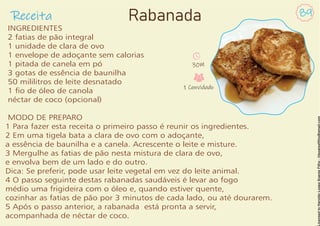 Receita 89
Rabanada
INGREDIENTES
2 fatias de pão integral
1 unidade de clara de ovo
1 envelope de adoçante sem calorias
1 pitada de canela em pó
3 gotas de essência de baunilha
50 mililitros de leite desnatado
1 o de óleo de canola
néctar de coco (opcional)
MODO DE PREPARO
1 Para fazer esta receita o primeiro passo é reunir os ingredientes.
2 Em uma tigela bata a clara de ovo com o adoçante,
a essência de baunilha e a canela. Acrescente o leite e misture.
3 Mergulhe as fatias de pão nesta mistura de clara de ovo,
e envolva bem de um lado e do outro.
Dica: Se preferir, pode usar leite vegetal em vez do leite animal.
4 O passo seguinte destas rabanadas saudáveis é levar ao fogo
médio uma frigideira com o óleo e, quando estiver quente,
cozinhar as fatias de pão por 3 minutos de cada lado, ou até dourarem.
5 Após o passo anterior, a rabanada está pronta a servir,
acompanhada de néctar de coco.
30M
1 Convidado
 