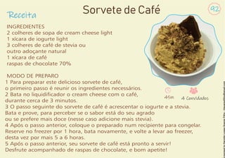 Receita
92
Sorvete de Café
INGREDIENTES
2 colheres de sopa de cream cheese light
1 xícara de iogurte light
3 colheres de café de stevia ou
outro adoçante natural
1 xícara de café
raspas de chocolate 70%
MODO DE PREPARO
1 Para preparar este delicioso sorvete de café,
o primeiro passo é reunir os ingredientes necessários.
2 Bata no liquidicador o cream cheese com o café,
durante cerca de 3 minutos.
3 O passo seguinte do sorvete de café é acrescentar o iogurte e a stevia.
Bata e prove, para perceber se o sabor está do seu agrado
ou se prefere mais doce (nesse caso adicione mais stevia).
4 Após o passo anterior, coloque o preparado num recipiente para congelar.
Reserve no freezer por 1 hora, bata novamente, e volte a levar ao freezer,
desta vez por mais 5 a 6 horas.
5 Após o passo anterior, seu sorvete de café está pronto a servir!
Desfrute acompanhado de raspas de chocolate, e bom apetite!
45m 4 Convidados
 