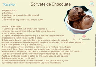 Receita 93
Sorvete de Chocolate
INGREDIENTES
2 bananas
2 colheres de sopa de bebida vegetal
(opcional)
2 colheres de sopa de cacau em pó 100%
MODO DE PREPARO
1 Comece por cortar as bananas em rodelas e
congelar por, no mínimo, 6 horas. Esta será a base do
nosso sorvete caseiro.
2 Depois do tempo indicado coloque a banana congelada num
processador de alimentos e junte o cacau.
3 Bata muito bem os ingredientes e, se a mistura estiver demasiado
espessa, acrescente a bebida vegetal (que pode ser de soja, de amêndoas, de arroz...
o que você preferir e o que tem em casa).
4 e você gosta sorvetes cremosos, pode colocar a mistura numa tigela
e consumir logo! Para conseguir um sorvete mais consistente coloque
a mistura num recipiente com tampa e reserve na geladeira por mais 2-3 horas.
Dica: Se você quiser pode acrescentar alguns toppings ao seu sorvete.
Avelã ou amêndoa picada e gotas de chocolate vegano são opções
deliciosas e que super combinam!
5 Desfrute deste sorvete de chocolate sem culpa, pois é sem açúcar
e preparado somente com ingredientes vegetais e saudáveis.
3h 2 Convidados
 