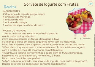 Receita
94
Sorvete de Iogurte com Frutas
INGREDIENTES
250 gramas de iogurte grego magro
4 unidades de morango
1 unidade de kiwi
1 unidade de manga
1 colher de sopa de néctar de coco
MODO DE PREPARO
1 Antes de fazer esta receita, o primeiro passo é
reunir todos os ingredientes.
2 Em seguida prepare as frutas: descasque o kiwi
e a manga e corte em cubos pequenos junto com os morangos.
Dica: Esta é apenas uma sugestão de fruta, pode usar outras que quiser.
3 Para dar o toque cremoso a este sorvete com frutas, misture o iogurte
com a néctar de coco até incorporar completamente.
4 Distribua o iogurte por forminhas e cubra com as frutas misturadas.
Reserve na no congelador por, no mínimo, 2 horas.
Dica: Use a forminha que preferir.
5 Após o tempo indicado, seu sorvete de iogurte com frutas está pronto!
Depois de retirar do congelador, consuma rapidamente.
4h 3 Convidados
 