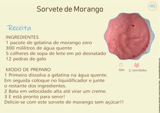 Receita
95
Sorvete de Morango
INGREDIENTES
1 pacote de gelatina de morango zero
300 mililitros de água quente
5 colheres de sopa de leite em pó desnatado
12 pedras de gelo
MODO DE PREPARO
1 Primeiro dissolva a gelatina na água quente.
Em seguida coloque no liquidicador e junte
o restante dos ingredientes.
2 Bata em velocidade alta até virar um creme.
3 E está pronto para servir!
Delicie-se com este sorvete de morango sem açúcar!!
10m 2 Convidados
 