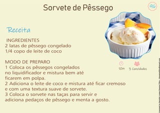 Receita
96
Sorvete de Pêssego
INGREDIENTES
2 latas de pêssego congelado
1/4 copo de leite de coco
MODO DE PREPARO
1 Coloca os pêssegos congelados
no liquidicador e mistura bem até
carem em polpa.
2 Adiciona o leite de coco e mistura até car cremoso
e com uma textura suave de sorvete.
3 Coloca o sorvete nas taças para servir e
adiciona pedaços de pêssego e menta a gosto.
10m 3 Convidados
 