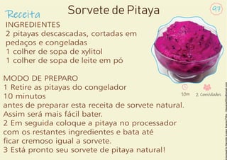 Receita
97
Sorvete de Pitaya
INGREDIENTES
2 pitayas descascadas, cortadas em
pedaços e congeladas
1 colher de sopa de xylitol
1 colher de sopa de leite em pó
MODO DE PREPARO
1 Retire as pitayas do congelador
10 minutos
antes de preparar esta receita de sorvete natural.
Assim será mais fácil bater.
2 Em seguida coloque a pitaya no processador
com os restantes ingredientes e bata até
car cremoso igual a sorvete.
3 Está pronto seu sorvete de pitaya natural!
10m 2 Convidados
 