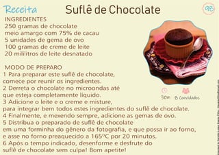 Receita 98
Suflê de Chocolate
INGREDIENTES
250 gramas de chocolate
meio amargo com 75% de cacau
5 unidades de gema de ovo
100 gramas de creme de leite
20 mililitros de leite desnatado
MODO DE PREPARO
1 Para preparar este suê de chocolate,
comece por reunir os ingredientes.
2 Derreta o chocolate no microondas até
que esteja completamente líquido.
3 Adicione o leite e o creme e misture,
para integrar bem todos estes ingredientes do suê de chocolate.
4 Finalmente, e mexendo sempre, adicione as gemas de ovo.
5 Distribua o preparado de suê de chocolate
em uma forminha do gênero da fotograa, e que possa ir ao forno,
e asse no forno preaquecido a 165ºC por 20 minutos.
6 Após o tempo indicado, desenforme e desfrute do
suê de chocolate sem culpa! Bom apetite!
30m 8 Convidados
 