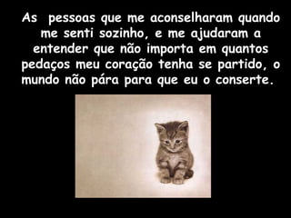 As pessoas que me aconselharam quando 
me senti sozinho, e me ajudaram a 
entender que não importa em quantos 
pedaços meu coração tenha se partido, o 
mundo não pára para que eu o conserte. 
 