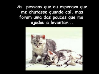 As pessoas que eu esperava que 
me chutasse quando caí, mas 
foram uma das poucas que me 
ajudou a levantar... 
 