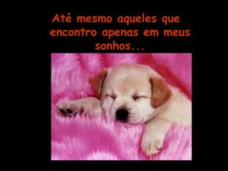Até mesmo aqueles que 
encontro apenas em meus 
sonhos... 
 