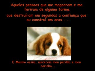 Aqueles pessoas que me magoaram e me 
feriram de alguma forma, 
que destruíram em segundos a confiança que 
eu construí em anos..... 
E Mesmo assim, merecem meu perdão e meu 
carinho... 
 