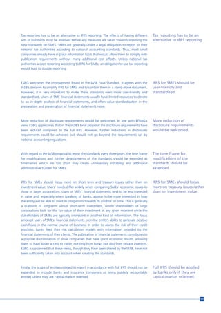Tax reporting has to be an alternative to IFRS reporting. The effects of having different         Tax reporting has to be an
sets of standards must be assessed before any measures are taken towards imposing the             alternative to IFRS reporting.
new standards on SMEs. SMEs are generally under a legal obligation to report to their
national tax authorities according to national accounting standards. Thus, most small
companies already have in place information tools that would allow them to comply with
publication requirements without many additional cost efforts. Unless national tax
authorities accept reporting according to IFRS for SMEs, an obligation to use tax reporting
would lead to double reporting.



ESBG welcomes the improvement found in the IASB Final Standard. It agrees with the                IFRS for SMES should be
IASB’s decision to simplify IFRS for SMEs and to contain them in a stand-alone document.          user-friendly and
However, it is very important to make these standards even more user-friendly and                 standardised.
standardised. Users of SME financial statements usually have limited resources to devote
to an in-depth analysis of financial statements, and often value standardisation in the
preparation and presentation of financial statements more.



More reduction of disclosure requirements would be welcomed. In line with EFRAG’s                 More reduction of
view, ESBG appreciates that in the IASB’s Final proposal the disclosure requirements have         disclosure requirements
been reduced compared to the full IFRS. However, further reductions in disclosures                would be welcomed.
requirements could be achieved but should not go beyond the requirements set by
national accounting regulations.



With regard to the IASB proposal to revise the standards every three years, the time frame        The time frame for
for modifications and further developments of the standards should be extended as                 modifications of the
timeframes which are too short may create unnecessary instability and additional                  standards should be
administrative burden for SMEs.                                                                   extended.


IFRS for SMEs should focus more on short term and treasury issues rather than on                  IFRS for SMEs should focus
investment value. Users’ needs differ widely when comparing SMEs’ economic issues to              more on treasury issues rather
those of larger corporations. Users of SMEs’ financial statements tend to be less interested      than on investment value.
in value and, especially when speaking of banks, appear to be more interested in how
the entity will be able to meet its obligations towards its creditor on time. This is generally
a question of long-term versus short-term investment, where shareholders of large
corporations look for the fair value of their investment at any given moment while the
stakeholders of SMEs are typically interested in another kind of information. The focus
amongst users of SMEs’ financial statements is on the entity’s ability to generate positive
cash-flows in the normal course of business. In order to assess the risk of their credit
portfolio, banks feed their risk calculation models with information provided by the
financial statements of their clients. The publication of financial statements contributes to
a positive discrimination of small companies that have good economic results, allowing
them to have easier access to credit, not only from banks but also from private investors.
ESBG is concerned that these views, though they have been shared by the IASB, have not
been sufficiently taken into account when creating the standards.



Finally, the scope of entities obliged to report in accordance with full IFRS should not be       Full IFRS should be applied
expanded to include banks and insurance companies as being publicly accountable                   by banks only if they are
entities unless they are capital-market oriented.                                                 capital-market oriented.




                                                                                                                                101
 
