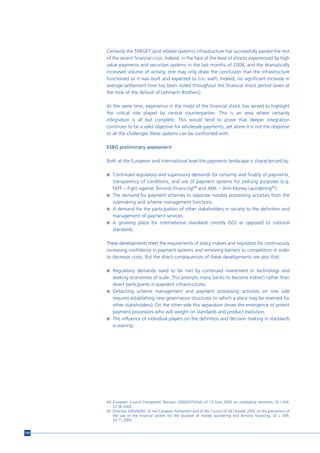 Certainly the TARGET (and related systems) infrastructure has successfully passed the test
      of the recent financial crisis. Indeed, in the face of the level of shocks experienced by high
      value payments and securities systems in the last months of 2008, and the dramatically
      increased volume of activity, one may only draw the conclusion that the infrastructure
      functioned as it was built and expected to (i.e. well). Indeed, no significant increase in
      average settlement time has been noted throughout the financial shock period (even at
      the time of the default of Lehmann Brothers).

      At the same time, experience in the midst of the financial shock has served to highlight
      the critical role played by central counterparties. This is an area where certainly
      integration is all but complete. This would tend to prove that deeper integration
      continues to be a valid objective for wholesale payments, yet alone it is not the response
      to all the challenges these systems can be confronted with.

      ESBG preliminary assessment

      Both at the European and international level the payments landscape is characterized by:

      n Continued regulatory and supervisory demands for certainty and finality of payments,
        transparency of conditions, and use of payment systems for policing purposes (e.g.
        FATF – Fight against Terrorist Financing64 and AML – Anti-Money Laundering65).
      n The demand for payment schemes to separate notably processing activities from the
        rulemaking and scheme management functions.
      n A demand for the participation of other stakeholders in society to the definition and
        management of payment services.
      n A growing place for international standards (mostly ISO) as opposed to national
        standards.

      These developments meet the requirements of policy makers and regulators for continuously
      increasing confidence in payment systems and removing barriers to competition in order
      to decrease costs. But the direct consequences of these developments are also that:

      n Regulatory demands need to be met by continued investment in technology and
        seeking economies of scale. This prompts many banks to become indirect rather than
        direct participants in payment infrastructures.
      n Detaching scheme management and payment processing activities on one side
        requires establishing new governance structures (in which a place may be reserved for
        other stakeholders). On the other side this separation drives the emergence of potent
        payment processors who will weight on standards and product evolution.
      n The influence of individual players on the definition and decision making in standards
        is waning.




      64 European Council Framework Decision (2002/475/JHA) of 13 June 2002 on combating terrorism, OJ L164,
         22.06.2002.
      65 Directive 2005/60/EC of the European Parliament and of the Council of 26 October 2005 on the prevention of
         the use of the financial system for the purpose of money laundering and terrorist financing, OJ L 309,
         25.11.2005.


104
 