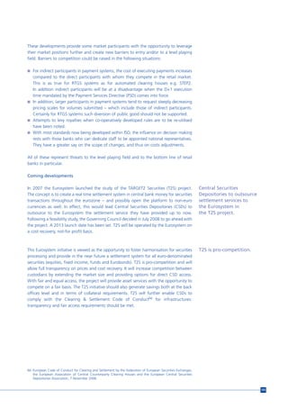 These developments provide some market participants with the opportunity to leverage
their market positions further and create new barriers to entry and/or to a level playing
field. Barriers to competition could be raised in the following situations:

n For indirect participants in payment systems, the cost of executing payments increases
  compared to the direct participants with whom they compete in the retail market.
  This is as true for RTGS systems as for automated clearing houses e.g. STEP2.
  In addition indirect participants will be at a disadvantage when the D+1 execution
  time mandated by the Payment Services Directive (PSD) comes into force.
n In addition, larger participants in payment systems tend to request steeply decreasing
  pricing scales for volumes submitted – which include those of indirect participants.
  Certainly for RTGS systems such diversion of public good should not be supported.
n Attempts to levy royalties when co-operatively developed rules are to be re-utilised
  have been noted.
n With most standards now being developed within ISO, the influence on decision making
  rests with those banks who can dedicate staff to be appointed national representatives.
  They have a greater say on the scope of changes, and thus on costs adjustments.

All of these represent threats to the level playing field and to the bottom line of retail
banks in particular.

Coming developments

In 2007 the Eurosystem launched the study of the TARGET2 Securities (T2S) project.                            Central Securities
The concept is to create a real time settlement system in central bank money for securities                   Depositories to outsource
transactions throughout the eurozone – and possibly open the platform to non-euro                             settlement services to
currencies as well. In effect, this would lead Central Securities Depositories (CSDs) to                      the Eurosystem in
outsource to the Eurosystem the settlement service they have provided up to now.                              the T2S project.
Following a feasibility study, the Governing Council decided in July 2008 to go ahead with
the project. A 2013 launch date has been set. T2S will be operated by the Eurosystem on
a cost recovery, not-for profit basis.



This Eurosystem initiative is viewed as the opportunity to foster harmonisation for securities                T2S is pro-competition.
processing and provide in the near future a settlement system for all euro-denominated
securities (equities, fixed income, funds and Eurobonds). T2S is pro-competition and will
allow full transparency on prices and cost recovery. It will increase competition between
custodians by extending the market size and providing options for direct CSD access.
With fair and equal access, the project will provide asset services with the opportunity to
compete on a fair basis. The T2S initiative should also generate savings both at the back
offices level and in terms of collateral requirements. T2S will further enable CSDs to
comply with the Clearing & Settlement Code of Conduct66 for infrastructures:
transparency and fair access requirements should be met.




66 European Code of Conduct for Clearing and Settlement by the Federation of European Securities Exchanges,
   the European Association of Central Counterparty Clearing Houses and the European Central Securities
   Depositories Association, 7 November 2006.


                                                                                                                                          105
 