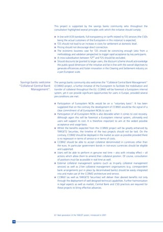 This project is supported by the savings banks community who throughout the
                                 consultation highlighted several principles with which the initiative should comply:

                                 n In line with ECB standards, full transparency on tariffs related to T2S services (the CSDs
                                     being the actual customers of the Eurosystem in this instance) is expected;
                                 n T2S should not lead to an increase in costs for settlement at domestic level.
                                 n Pricing should not discourage direct connection.
                                 n The economic business case for T2S should be convincing enough (also from a
                                   methodology and validation perspective) to trigger rapid acceptance by key participants.
                                 n A cross-subsidisation between T267 and T2S should be excluded.
                                 n Should discounts be granted to larger users, the discount scheme should acknowledge
                                   the public-good dimension of the initiative and be in line with the overall objectives to
                                   generate efficiencies and foster innovation in the Clearing and Settlement industry on
                                   a pan-European scale.



       Savings banks welcome     The savings banks community also welcomes the “Collateral Central Bank Management”
      “Collateral Central Bank   (CCBM2) project, a further initiative of the Eurosystem to facilitate the mobilisation and
               Management”.      transfer of collateral throughout the EU. CCBM2 will be foremost a Eurosystem internal
                                 system, yet it can provide significant opportunities for users in Europe, provided several
                                 pre-conditions are met:

                                 n Participation of Eurosystem NCBs would be on a “voluntary basis”. It has been
                                     suggested that on the contrary the development of CCBM2 would be the signal of a
                                     clear commitment of all Eurosystem NCBs to use it.
                                 n   Participation of all Eurosystem NCBs is also desirable when it comes to cost recovery.
                                     Although again this will be foremost a Eurosystem internal system, ultimately end
                                     users will support its cost. It is therefore important to aim at the widest possible
                                     acceptance and usage basis.
                                 n   Whilst the benefits expected from the CCBM2 project will be greatly enhanced by
                                     TARGET2 Securities, the timeline of the two projects should not be tied. On the
                                     contrary, CCBM2 should be deployed in the market as soon as possible provided there
                                     is no regression in terms of service or in terms of costs.
                                 n   CCBM2 should be able to accept collateral denominated in currencies other than
                                     the euro. In particular government bonds in non-euro currencies should be eligible
                                     and supported.
                                 n   Users will be able to perform in genuine real time – also with intraday effect – all
                                     actions which allow them to amend their collateral position. Of course, consultation
                                     of positions must be accessible in real time as well.
                                 n   External collateral management systems (such as tri-party collateral management
                                     services) as well as 2-tier collateral management organisations (e.g. correspondent
                                     bank arrangements put in place by decentralised banks) should be easily integrated
                                     into and make use of the CCBM2 architecture and service.
                                 n   CCBM2 (as well as TARGET2 Securities) will deliver their desired benefits not only
                                     through the deployment of well designed technical capabilities. Further harmonisation
                                     in legal aspects as well as market, Central Bank and CSD practices are required for
                                     these projects to bring effective advances.




                                 67 Next generation of the TARGET system, introduced in 2007.


106
 