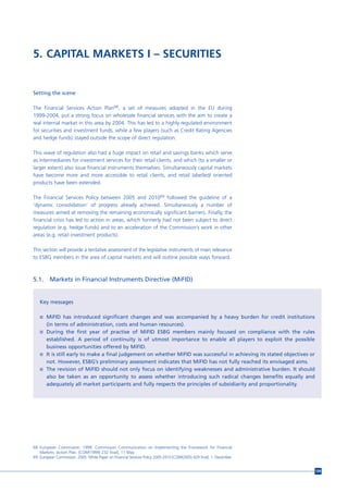 5. CAPITAL MARKETS I – SECURITIES


Setting the scene

The Financial Services Action Plan68, a set of measures adopted in the EU during
1999-2004, put a strong focus on wholesale financial services with the aim to create a
real internal market in this area by 2004. This has led to a highly regulated environment
for securities and investment funds, while a few players (such as Credit Rating Agencies
and hedge funds) stayed outside the scope of direct regulation.

This wave of regulation also had a huge impact on retail and savings banks which serve
as intermediaries for investment services for their retail clients, and which (to a smaller or
larger extent) also issue financial instruments themselves. Simultaneously capital markets
have become more and more accessible to retail clients, and retail labelled/ oriented
products have been extended.

The Financial Services Policy between 2005 and 201069 followed the guideline of a
‘dynamic consolidation’ of progress already achieved. Simultaneously a number of
measures aimed at removing the remaining economically significant barriers. Finally, the
financial crisis has led to action in areas, which formerly had not been subject to direct
regulation (e.g. hedge funds) and to an acceleration of the Commission’s work in other
areas (e.g. retail investment products).

This section will provide a tentative assessment of the legislative instruments of main relevance
to ESBG members in the area of capital markets and will outline possible ways forward.



5.1.     Markets in Financial Instruments Directive (MiFID)


   Key messages

   n MiFID has introduced significant changes and was accompanied by a heavy burden for credit institutions
       (in terms of administration, costs and human resources).
   n During the first year of practise of MiFID ESBG members mainly focused on compliance with the rules
     established. A period of continuity is of utmost importance to enable all players to exploit the possible
     business opportunities offered by MiFID.
   n It is still early to make a final judgement on whether MiFID was successful in achieving its stated objectives or
     not. However, ESBG’s preliminary assessment indicates that MiFID has not fully reached its envisaged aims.
   n The revision of MiFID should not only focus on identifying weaknesses and administrative burden. It should
     also be taken as an opportunity to assess whether introducing such radical changes benefits equally and
     adequately all market participants and fully respects the principles of subsidiarity and proportionality.




68 European Commission. 1999. Commission Communication on Implementing the Framework for Financial
   Markets: Action Plan. [COM(1999) 232 final], 11 May.
69 European Commission. 2005. White Paper on Financial Services Policy 2005-2010 [COM(2005) 629 final]. 1. December.


                                                                                                                         109
 