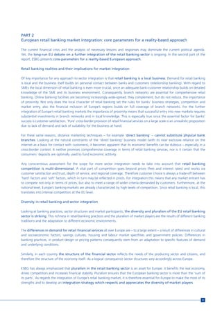 PART 2
European retail banking market integration: core parameters for a reality-based approach

The current financial crisis and the analysis of necessary lessons and responses may dominate the current political agenda.
Yet, the long-run EU debate on a further integration of the retail banking sector is ongoing. In the second part of the
report, ESBG presents core-parameters for a reality-based European approach.

Retail banking realities and their implications for market integration

Of key importance for any approach to sector integration is that retail banking is a local business: Demand for retail banking
is local and the business itself builds on personal contact between banks and customers (relationship banking). With regard to
SMEs the local dimension of retail banking is even more crucial, since an adequate bank-customer relationship builds on detailed
knowledge of the SME and its business environment. Consequently, branch networks are essential for comprehensive retail
banking. Online banking facilities are becoming increasingly wide-spread; they complement, but do not reduce, the importance
of proximity. Not only does the local character of retail banking set the rules for banks’ business strategies, competition and
market entry, also the financial inclusion of Europe’s regions builds on full coverage of branch networks. For the further
integration of Europe’s retail banking markets the importance of proximity means that successful entry into new markets requires
substantial investments in branch networks and in local knowledge. This is especially true since the essential factor for banks’
success is customer satisfaction. ‘Pure’ cross-border provision of retail financial services on a large scale is an unrealistic proposition
due to lack of demand and lack of suitability for the business at hand.

For these same reasons, distance marketing techniques – for example ‘direct banking’ – cannot substitute physical bank
branches. Looking at the natural constraints of the ‘direct banking’ business model (with its near exclusive reliance on the
internet as a basis for contact with customers), it becomes apparent that its economic benefits can be dubious – especially in a
cross-border context. It neither promises comprehensive coverage in terms of retail banking services, nor is it certain that the
consumers’ deposits are optimally used to fund economic actitvity.

Any conscientious assessment for the scope for more sector integration needs to take into account that retail banking
competition is multi-dimensional. A vital part of competition goes beyond prices (fees and interest rates) and works via
customer satisfaction and trust, depth of service, and regional coverage. Therefore customer choice is always a trade-off between
‘hard’ factors and ‘soft’ factors, which in turn may be reflected in prices. For integration this means that any market entrant has
to compete not only in terms of prices, but also to meet a range of wider criteria demanded by customers. Furthermore, at the
national level, Europe’s banking markets are already characterized by high levels of competition. Since retail banking is local, this
translates into intense competition at the EU level.

Diversity in retail banking and sector integration

Looking at banking practices, sector structures and market participants, the diversity and pluralism of the EU retail banking
sector is striking. This richness in retail banking practices and the pluralism of market players are the results of different banking
traditions and the adaptation to different economic environments.

The differences in demand for retail financial services all over Europe are – to a large extent – a result of differences in cultural
and socioeconomic factors, savings cultures, housing and labour market specifities and government policies. Differences in
banking practices, in product design or pricing patterns consequently stem from an adaptation to specific features of demand
and underlying conditions.

Similarly, in each country the structure of the financial sector reflects the needs of the producing sector and citizens, and
therefore the structure of the economy itself. As a logical consequence sector structures vary accordingly across Europe.

ESBG has always emphasized that pluralism in the retail banking sector is an asset for Europe: it benefits the real economy,
drives competition and increases financial stability. Pluralism ensures that the European banking sector is more than the ‘sum of
its parts’. As regards the integration of Europe’s retail banking market, it is therefore essential for Europe to make the most of its
strengths and to develop an integration strategy which respects and appreciates the diversity of market players.




                                                                                                                                        11
 