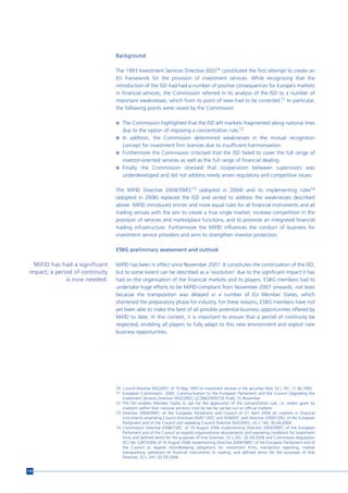 Background

                                  The 1993 Investment Services Directive (ISD)70 constituted the first attempt to create an
                                  EU framework for the provision of investment services. While recognizing that the
                                  introduction of the ISD had had a number of positive consequences for Europe’s markets
                                  in financial services, the Commission referred in its analysis of the ISD to a number of
                                  important weaknesses, which from its point of view had to be corrected.71 In particular,
                                  the following points were raised by the Commission:

                                  n The Commission highlighted that the ISD left markets fragmented along national lines
                                    due to the option of imposing a concentration rule.72
                                  n In addition, the Commission determined weaknesses in the mutual recognition
                                    concept for investment firm licences due to insufficient harmonisation.
                                  n Furthermore the Commission criticised that the ISD failed to cover the full range of
                                    investor-oriented services as well as the full range of financial dealing.
                                  n Finally the Commission stressed that cooperation between supervisors was
                                    underdeveloped and did not address newly arisen regulatory and competitive issues.

                                  The MiFID Directive 2004/39/EC73 (adopted in 2004) and its implementing rules74
                                  (adopted in 2006) replaced the ISD and aimed to address the weaknesses described
                                  above. MiFID introduced stricter and more equal rules for all financial instruments and all
                                  trading venues with the aim to create a true single market, increase competition in the
                                  provision of services and marketplace functions, and to promote an integrated financial
                                  trading infrastructure. Furthermore the MiFID influences the conduct of business for
                                  investment service providers and aims to strengthen investor protection.

                                  ESBG preliminary assessment and outlook

   MiFID has had a significant    MiFID has been in effect since November 2007. It constitutes the continuation of the ISD,
 impact; a period of continuity   but to some extent can be described as a ‘revolution’ due to the significant impact it has
               is now needed.     had on the organisation of the financial markets and its players. ESBG members had to
                                  undertake huge efforts to be MiFID-compliant from November 2007 onwards, not least
                                  because the transposition was delayed in a number of EU Member States, which
                                  shortened the preparatory phase for industry. For these reasons, ESBG members have not
                                  yet been able to make the best of all possible potential business opportunities offered by
                                  MiFID to date. In this context, it is important to ensure that a period of continuity be
                                  respected, enabling all players to fully adapt to this new environment and exploit new
                                  business opportunities.




                                  70 Council Directive 93/22/EEC of 10 May 1993 on investment services in the securities field, OJ L 141, 11.06.1993.
                                  71 European Commission. 2000. Communication to the European Parliament and the Council Upgrading the
                                     Investment Services Directive (93/22/EEC) [COM(2000)729 final], 15 November.
                                  72 The ISD enables Member States to opt for the application of the concentration rule, i.e. orders given by
                                     investors within their national territory must by law be carried out on official markets.
                                  73 Directive 2004/39/EC of the European Parliament and Council of 21 April 2004 on markets in financial
                                     instruments amending Council Directives 85/611/EEC and 93/6/EEC and Directive 2000/12/EC of the European
                                     Parliament and of the Council and repealing Council Directive 93/22/EEC, OJ L 145, 30.04.2004.
                                  74 Commission Directive 2006/73/EC of 10 August 2006 implementing Directive 2004/39/EC of the European
                                     Parliament and of the Council as regards organisational requirements and operating conditions for investment
                                     firms and defined terms for the purposes of that Directive, OJ L 241, 02.09.2006 and Commission Regulation
                                     (EC) No 1287/2006 of 10 August 2006 implementing Directive 2004/39/EC of the European Parliament and of
                                     the Council as regards recordkeeping obligations for investment firms, transaction reporting, market
                                     transparency, admission of financial instruments to trading, and defined terms for the purposes of that
                                     Directive, OJ L 241, 02.09.2006.


110
 