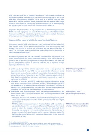 After a year and a half year of experience with MiFID it is still too early to make a final
judgement on whether it was successful in achieving its stated objectives or not. For the
time being, only preliminary responses can be given as to whether MiFID has been
beneficial for investors in financial services, investment firms and generally the EU single
market in financial services. Similarly, only tentative conclusions can be drawn regarding
the opportunity for the EU to venture into similar initiatives in the future.

Despite the duty to be cautious in any assessment due to the limited experience with
MiFID, it is worth highlighting two areas of vital importance, in which ESBG members
have experienced the most important changes (in their daily business practice): the conduct
of business rules and the organisation of market places.

Assessment of the impact of MiFID in the area of ‘conduct of business’

An important aspect of MiFID is that it contains many provisions which have had and still
have a strong impact on the way Europe’s investment firms have to conduct their
business. This concerns in particular the information and the advice to be given to
clients.75 In this context, it can be said that the impact of MiFID on the relationship to
clients has generally been strong.

It should be highlighted here that ESBG members have traditionally put particular focus
on the relationship with their clients (“relationship banking”). Thus, it is not the level of
priority of the issue that has changed with the introduction of MiFID, but rather the
practical arrangements in place. In particular, MiFID has led to important changes
especially in the following areas:

n MiFID has changed firms’ internal organisation. From a very practical and                                                  MiFID has changed firms’
  organizational point of view, MiFID has had a considerable influence on several                                            internal organisation.
  departments in banks, which are not directly related to the relationship with investors,
  such as the marketing-, the compliance- and the IT/data processing departments. In all
  these departments banks have had to carry out important investments as a result of
  the introduction of MiFID.
n Information to customers: with MiFID, banks’ clients, as potential investors, receive
  more written information about the financial products.76 ESBG considers that MiFID
  has generally led to an overload of written information. This concern is confirmed by
  feedback ESBG member banks receive from their clients, who feel overwhelmed by the
  information they now receive from their provider of financial services.
n MiFID affects firms’ relationships with clients. The relationship between banks and                                        MiFID affects firms’
  their customers: MiFID has also influenced the direct relationship between the bank                                        relationships with clients.
  advisor and his client:
  - Changes in this area mainly stem from the concept of ‘client categorisation’, which
     introduces a distinction between “retail client”, “professional client” and “eligible
     counterparty”.77
  - MiFID has led to considerable changes in the area of advice. MiFID has also led to                                       MiFID has led to considerable
     considerable changes in the area of advice. It formalises78 the concept that the bank                                   changes in the area of advice.
     needs to obtain the necessary information regarding the (potential) client's
     knowledge and experience in the investment field relevant to the specific type of
     product or service, his financial situation and his investment objectives. Against this
     background a piece of advice which is suitable and appropriate for the (potential)
     client should be given.


75   For further details please see below.
76   See in particular Art. 19 (2)- (3) of the Level 1 Directive and Art. 27 and 29-35 of the Level 2 Directive.
77   See in particular Art. 4 (10)- (12), Art. 24, Annex II of the Level 1 Directive and Art. 28 of the Level 2 Directive.
78   See in particular in Art. 19 (4)- (7) of the Level l Directive.


                                                                                                                                                           111
 