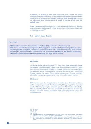 In addition it is necessary to make some clarifications in the Directive, for instance
                                       regarding (a) the exact timing when the requirement to supplement a prospectus ends,99
                                       (b) the use of the prospectus on subsequent distribution stages (retail cascade)100 and (c)
                                       the exact timing when the issuer should be allowed to issue the security in the host
                                       Member State.101

                                       Finally, ESBG would welcome guidance by CESR in several areas, for instance regarding
                                       which information may form part of the final terms and which information must be made
                                       in the prospectus itself.102



                                       5.3.     Market Abuse Directive


      Key messages

      n ESBG members assess that the application of the Market Abuse Directive is functioning well.
      n With a view towards the upcoming review, ESBG supports in particular the Commission’s preliminary views
        regarding possible exemptions for disclosing inside information in the context of emergency measures and
        regarding the reassessment of the rules on insider lists. Furthermore ESBG believes that the issue of reporting
        of suspicious transactions needs to be analysed closely and might require revision.




                                       Background

                                       The Market Abuse Directive (2003/6/EC103) covers both insider dealing and market
                                       manipulation. It reinforces market integrity in the securities field and establishes a strong
                                       commitment to proper market transparency and equal treatment of market participants.
                                       Transparency is seen as a prerequisite for trading for all economic actors in integrated
                                       financial markets. The Market Abuse Directive applies to any financial instrument
                                       admitted to trading on a regulated market in the EU, including primary markets.

                                       ESBG views

                                       ESBG members assess that the application of the Market Abuse Directive is functioning
                                       well. In addition, they appreciate the valuable work by CESR, giving guidance on practical
                                       details and thereby improving the convergent application of the Directive within the EU.
                                       CESR issued in May 2009 its third set of guidance104, covering the areas of insider lists,
                                       suspicious transaction reporting, stabilisation and buy-back programmes, rumours and
                                       inside information.




                                       99  Art. 16 (1)
                                       100 Art. 3 (2)
                                       101 Art. 18
                                       102 Art. 5 (4)
                                       103 Directive 2003/6/EC of the European Parliament and of the Council of 28 January 2003 on insider dealing
                                           and market manipulation (market abuse), OJ L 96, 12.04.2003.
                                       104 Committee of European Securities Regulators. 2009. Guidelines on Market Abuse Directive Level 3 – Third
                                           set of CESR guidance and information on the common operation of the Directive to the market, CESR/09-219,
                                           15 May.


116
 