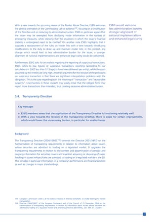 With a view towards the upcoming review of the Market Abuse Directive, ESBG welcomes                            ESBG would welcome
the general orientation of the Commission’s call for evidence105, focusing on a simplification                  less administrative burden,
of the Directive and on reducing its administrative burden. ESBG in particular agrees that                      stronger alignment of
the issuer may be exempted from disclosing inside information in the context of                                 national implementations
emergency measures, while stressing that the situations in which the issuer’s financial                         and enhanced legal clarity.
stability is endangered need to be clarified. On another note ESBG highlights that it
supports a reassessment of the rules on insider lists with a view towards introducing
modifications to the duty to draw up and maintain insider lists; in this context, any
change which would lead to less administrative burden for the issuer, a stronger
alignment of national implementations and enhanced legal clarity would be welcomed.

Furthermore, ESBG asks for an analysis regarding the reporting of suspicious transactions.
ESBG refers to low figures of suspicious transactions reporting (according to our
calculations in 2007 less than 0.13 reports have been delivered per entity), while the costs
assumed by the entities are very high. Another argument for the revision of the provisions
on suspicious transaction is that there are significant interpretation problems with the
obligation. This is the case regarding both the meaning of “transaction” and “reasonable
suspects”. Uncertainties in these respects may easily entail that the obliged firms may
report more transactions than intended, thus creating excessive administrative burden.



5.4.     Transparency Directive


   Key messages

   n ESBG members assess that the application of the Transparency Directive is functioning relatively well.
   n With a view towards the revision of the Transparency Directive, there is scope for certain improvements,
       which would lower the unnecessary burden, in particular for smaller banks.




Background

The Transparency Directive (2004/109/EC106) amends the Directive 2001/34/EC on the
harmonisation of transparency requirements in relation to information about issuers
whose securities are admitted to trading on a regulated market. It upgrades the
transparency requirements in relation to the content and dissemination of periodic and
ongoing information for securities issuers and investors acquiring or disposing of major
holdings in issuers whose shares are admitted to trading on a regulated market in the EU.
This includes in particular information on a company’s performance and financial position
as well as changes in major shareholdings.




105 European Commission. 2009. Call for evidence. Review of Directive 2003/6/EC on insider dealing and market
    manipulation.
106 Directive 2004/109/EC of the European Parliament and of the Council of 15 December 2004 on the
    harmonisation of transparency requirements in relation to information about issuers whose securities are
    admitted to trading on a regulated market and amending Directive 2001/34/EC, OJ L 390, 31.12.2004.


                                                                                                                                              117
 