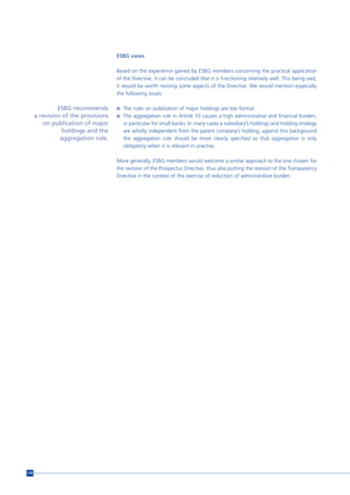 ESBG views

                                     Based on the experience gained by ESBG members concerning the practical application
                                     of the Directive, it can be concluded that it is functioning relatively well. This being said,
                                     it would be worth revising some aspects of the Directive. We would mention especially
                                     the following issues:

               ESBG recommends       n The rules on publication of major holdings are too formal.
      a revision of the provisions   n The aggregation rule in Article 10 causes a high administrative and financial burden,
         on publication of major        in particular for small banks. In many cases a subsidiary’s holdings and holding strategy
                 holdings and the       are wholly independent from the parent company’s holding; against this background
                aggregation rule.       the aggregation rule should be more clearly specified so that aggregation is only
                                        obligatory when it is relevant in practise.

                                     More generally, ESBG members would welcome a similar approach to the one chosen for
                                     the revision of the Prospectus Directive, thus also putting the revision of the Transparency
                                     Directive in the context of the exercise of reduction of administrative burden.




118
 