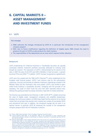 6. CAPITAL MARKETS II –
   ASSET MANAGEMENT
   AND INVESTMENT FUNDS


6.1.     UCITS


   Key messages

   n ESBG welcomes the changes introduced by UCITS IV, in particular the introduction of the management
       company passport.
   n With view to future modifications regarding the definition of eligible assets, ESBG stresses the need to
       preserve the spirit of UCITS as safe products for retail investors.
   n The responsibilities of the depositaries are an issue which requires further attention.




Background

UCITS (Undertakings for Collective Investment in Transferable Securities) are specially
constituted collective investment portfolios exclusively dedicated to investing funds
brought by investors. The importance of UCITS is demonstrated by the volume of the
sales; in 2007 the value of all UCITS was EUR 6,160 billion in total net assets – a growth
by almost 75% since 2000.107 In addition ‘UCITS’ has been recognized as a global brand.

UCITS were first created with the 1985 UCITS I Directive108, which established the first
European retail financial product. UCITS I sets common rules for the authorization,
supervision, structure and activities of collective investment undertakings situated in the
Member States and the information they must publish. UCITS I was limited to open-
ended funds investing in transferable securities, complying with the principle of risk
spreading. The scope of UCITS funds has since then been extended several times,
whereas the guiding principle has always remained a high level of investor protection.

The Directive was amended by two Directives in 2001 (UCITS III109), notably concerning
the areas of eligible assets, management companies and simplified prospectuses.
However, the Commission stated in its 2005 Green Paper that the initial aim of an internal
market had not yet been fully reached, with a relative low number of cross-border UCITS
and sub-optimal fund sizes. In addition, the introduced changes did not work in an
optimal manner. In particular UCITS III introduced the concept of the management
company passport which did not materialize in practice.



107 Efama. 2008. Efama Fact Book. Trend in European Investment Funds 6th edition
108 Council Directive 85/611/EEC of 20 December 1985 on the coordination of laws, regulations and
    administrative provisions relating to undertakings for collective investment in transferable securities (UCITS),
    OJ L 375, 31.12.1985.
109 Directive 2001/108/EC of the European Parliament and of the Council of 21 January 2002 amending Council
    Directive 85/611/EEC on the coordination of laws, regulations and administrative provisions relating to
    undertakings for collective investment in transferable securities (UCITS), with regard to investments of UCITS,
    OJ L 41, 13.02.2002 and Directive 2001/107/EC of the European Parliament and of the Council of 21 January
    2002 amending Council Directive 85/611/EEC on the coordination of laws, regulations and administrative
    provisions relating to undertakings for collective investment in transferable securities (UCITS), with a view to
    regulating management companies and simplified prospectuses, OJ L 41, 13.02.2002.


                                                                                                                       119
 