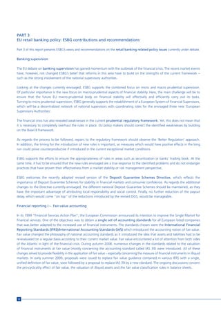 PART 3
EU retail banking policy: ESBG contributions and recommendations

Part 3 of this report presents ESBG’s views and recommendations on the retail banking related policy issues currently under debate.

Banking supervision

The EU debate on banking supervision has gained momentum with the outbreak of the financial crisis. The recent market events
have, however, not changed ESBG’s belief that reforms in this area have to build on the strengths of the current framework –
such as the strong involvement of the national supervisory authorities.

Looking at the changes currently envisaged, ESBG supports the combined focus on micro and macro prudential supervision.
Of particular importance is the new focus on macro-prudential aspects of financial stability. Here, the main challenge will be to
ensure that the future EU macro-prudential body on financial stability will effectively and efficiently carry out its tasks.
Turning to micro prudential supervision, ESBG generally supports the establishment of a European System of Financial Supervisors,
which will be a decentralized network of national supervisors with coordinating roles for the envisaged three new ‘European
Supervisory Authorities’.

The financial crisis has also revealed weaknesses in the current prudential regulatory framework. Yet, this does not mean that
it is necessary to completely overhaul the rules in place. EU policy makers should correct the identified weaknesses by building
on the Basel II framework.

As regards the process to be followed, repairs to the regulatory framework should observe the ‘Better Regulation’ approach.
In addition, the timing for the introduction of new rules is important, as measures which would have positive effects in the long
run could prove counterproductive if introduced in the current exceptional market conditions.

ESBG supports the efforts to ensure the appropriateness of rules in areas such as securitization or banks’ trading book. At the
same time, it has to be ensured that the new rules envisaged are a true response to the identified problems and do not endanger
practices that have proven their effectiveness from a market stability or risk management perspective.

ESBG welcomes the recently adopted revised version of the Deposit Guarantee Schemes Directive, which reflects the
importance of Deposit Guarantee Schemes for stability in financial markets and consumer confidence. As regards the additional
changes to the Directive currently envisaged, the different national Deposit Guarantee Schemes should be maintained, as they
have the important advantage of attributing local responsibility and social control. Finally, no further reduction of the payout
delay, which would come “on top” of the reductions introduced by the revised DGS, would be manageable.

Financial reporting I – Fair-value accounting

In its 1999 “Financial Services Action Plan”, the European Commission announced its intention to improve the Single Market for
financial services. One of the objectives was to obtain a single set of accounting standards for all European listed companies
that was better adapted to the increased use of financial instruments. The standards chosen were the International Financial
Reporting Standards (IFRS)/International Accounting Standards (IAS) which introduced the accounting notion of fair value.
Fair value changed the philosophy of national accounting standards as it introduced the idea that assets and liabilities had to be
re-evaluated on a regular basis according to their current market value. Fair value encountered a lot of attention from both sides
of the Atlantic in light of the financial crisis. During autumn 2008, numerous changes in the standards related to the valuation
of financial instruments at fair value (mostly concerning the accounting standard called IAS 39) were introduced. All of these
changes aimed to provide flexibility in the application of fair value – especially concerning the measure of financial instruments in illiquid
markets. In early summer 2009, proposals were issued to replace fair value guidance contained in various IFRS with a single,
unified definition of fair value, soon followed by a proposal to replace IAS 39 by a new standard. The ongoing discussions concern
the pro-cyclicality effect of fair value, the valuation of illiquid assets and the fair value classification rules in balance sheets.




12
 