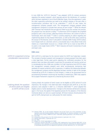 In June 2009 the ‘UCITS IV’ Directive110 was adopted. UCITS IV contains provisions
                                  regarding the product passport, which basically permits the distribution of a product
                                  which has been registered in one of the EU Member States. Once the registration is valid,
                                  the other supervisory authorities just need to be notified, whereas in the past often a
                                  re-authorisation procedure had to be undertaken.111 UCITS IV also makes the
                                  management company passport work. The management company passport allows
                                  management companies to provide their services all over Europe.112 While the relevant
                                  2001 Directive had introduced the principle but failed to put the concept into practise,
                                  this passport has now become a reality.113 Furthermore UCITS IV replaces the simplified
                                  prospectus with a new concept, called Key Investor Information, the content of which is
                                  harmonised, short and simple.114 CESR is currently preparing its advice regarding the
                                  implementing details for Key Investor Information, as well as the other areas covered by
                                  the revision of the Directive, which it will publish in October 2009. Finally, UCITS IV allows
                                  fund mergers both on a domestic and on a cross-border basis. It also allows funds to be
                                  related via a master-feeder structure (i.e. a feeder UCITS has to invest at least 85% of
                                  its assets in one single master UCITS).115 Both measures will result in economies of scale
                                  and lower costs.

                                  ESBG views

UCITS IV is expected to bring     With UCITS IV a solid basis for the internal market for UCITS has finally been created.
 considerable improvements.       The concepts of product passport and management company passport have been given
                                  a clear legal basis. Former weak points regarding the notification procedure for the
                                  products have now been eliminated. In particular this procedure will now be carried out
                                  in considerably less time. ESBG also considers it of high importance that UCITS IV makes
                                  the management company passport work while simultaneously maintaining high
                                  standards of investor protection and of supervision. In addition the relationship between
                                  the management company and the depositary has been clarified. In light of the changes
                                  introduced by UCITS IV in relation to fund mergers, it needs to be guaranteed that an
                                  accompanying framework concerning tax neutrality is created soon. ESBG fully supports
                                  the European Parliament’s request for a Directive by the end of 2010.



                                  Looking ahead, the question of which assets can be eligible as UCITS will be of crucial
 Looking ahead, the question      importance. No changes in this field have been introduced with UCITS IV, as the new
   of which assets are eligible   provisions were adopted in 2007 (i.e. in Directive 2007/16/EC116, which adapted the
      as UCITS will be crucial.   eligible assets to market developments). Changes to this Directive will become necessary
                                  again in the future; the speed of the legislative process for the adoption of the Directive
                                  mentioned above can serve as a good example. All future revisions should preserve the
                                  spirit of UCITS, being known as a safe product for retail investors.




                                  110 Directive 2009/…/EC of the European Parliament and of the Council of on the coordination of laws,
                                      regulations and administrative provisions relating to undertakings for collective investment in transferable
                                      securities (UCITS), (recast), 2008/0153 (COD), 19.06.2009, awaiting publication in the Official Journal.
                                  111 Art. 91-96
                                  112 Introduction of the principal in Art. 5(3), further provisions in particular in Art. 13-23
                                  113 Directive 2001/107/EC, in particular Art. 5 (1)
                                  114 Art. 78-82
                                  115 Mergers Art. 37-48, master-feeder Art. 58-65
                                  116 Commission Directive 2007/16/EC of 19 March 2007 implementing Council Directive 85/611/EEC on the
                                      coordination of laws, regulations and administrative provisions relating to undertakings for collective investment
                                      in transferable securities (UCITS) as regards the clarification of certain definitions, OJ L 79, 20.03.2007.


120
 