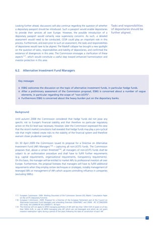 Looking further ahead, discussions will also continue regarding the question of whether                            Tasks and responsibilities
a depositary passport should be introduced. Such a passport would enable depositaries                              of depositaries should be
to provide their services all over Europe. However, the possible introduction of a                                 further aligned.
depositary passport would certainly raise supervisory concerns. As such, a detailed
assessment would need to be conducted; CESR could play an important role in this
process. Furthermore, and even prior to such an assessment, the tasks and responsibilities
of depositaries would have to be aligned. The Madoff collapse has brought a new spotlight
on the question of tasks, responsibilities and liability of depositaries, and confirmed the
existence of divergences in this area. The Commission envisages a clarification of these
aspects117, which would constitute a useful step toward enhanced harmonization and
investor protection in this area.



6.2.     Alternative Investment Fund Managers


   Key messages

   n ESBG welcomes the discussion on the topic of alternative investment funds, in particular hedge funds.
   n After a preliminary assessment of the Commission proposal, ESBG is concerned about a number of vague
       elements, in particular regarding the scope of “non-UCITS”.
   n Furthermore ESBG is concerned about the heavy burden put on the depositary banks.




Background

Until autumn 2008 the Commission considered that hedge funds did not pose any
specific risk to Europe’s financial stability and that therefore no particular regulatory
action on the EU level was necessary. However, later the Commission expressed the view
that the recent market convulsions had revealed that hedge funds may play a pro-cyclical
role that might indeed create risks to the stability of the financial system and therefore
warrant closer prudential oversight.

On 30 April 2009 the Commission issued its proposal for a Directive on Alternative
Investment Fund (AIF) Managers118 – capturing all non-UCITS funds. The Commission
proposes that, above a certain threshold119, all managers of non-UCITS funds shall be
subject to an authorisation procedure and shall have to fulfill further requirements
(e.g. capital requirements, organizational requirements, transparency requirements).
On this basis, the manager will be entitled to market AIFs to professional investors all over
Europe. Furthermore, the proposal foresees that managers will have to fulfill additional
requirements when they employ certain techniques or strategies, notably management of
leveraged AIFs or management of AIFs which acquire controlling influence in companies
(excluding SMEs).




117 European Commission. 2009. Working Document of the Commission Services (DG Markt). Consultation Paper
    on the UCITS Depositary Function.
118 European Commission. 2009. Proposal for a Directive of the European Parliament and of the Council on
    Alternative Investment Fund Managers and amending Directives 2004/39/EC and 2009/…/EC [COM(2009)
    207 final], SEC(2009)576 SEC(2009)577, 30 April.
119 The Directive will not apply to AIFM managing portfolios of AIF with less than 100m EUR of assets or of less
    than 500m EUR, in case of AIFM managing only AIF which are not leveraged and which do not grant
    investors redemption rights during a period of five years following the date of constitution of each AIF.


                                                                                                                                                121
 