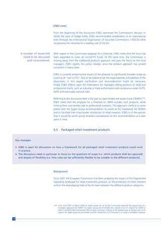 ESBG views

                                        From the beginning of the discussions ESBG welcomed the Commission’s decision to
                                        tackle the issue of hedge funds. ESBG recommended coordination at an international
                                        level (through the International Organisation of Securities Commissions / IOSCO) while
                                        recognizing the necessity for a leading role of the EU.



          A number of issues still      With regard to the Commission proposal for a Directive, ESBG notes that the focus has
            need to be discussed        been expanded to cover all non-UCITS funds. At the same time, the Commission is
              and reconsidered.         moving away from the traditional products approach and puts the focus on the fund
                                        managers. ESBG regrets this policy change, since the product approach has proved
                                        successful in many cases.

                                        ESBG is currently analyzing the impact of the proposal to significantly broaden scope by
                                        covering all “non-UCITS”. Also to be looked at are the responsibilities and liabilities of the
                                        depositary; in this regard clarification and reconsideration might be necessary.
                                        Finally, ESBG reflects upon the implications for managers selling products to retail and
                                        professional clients, such as a double or triple authorization and compliance under UCITS,
                                        AIFM and eventually national rules.

                                        Referring to the discussions held in the past on open-ended real estate funds (OEREFs)120,
                                        ESBG notes that the proposal for a Directive on AIFM includes such products, while
                                        limiting their cross-border sale to professional investors. This approach conflicts to some
                                        extent with the Expert Group recommendation to create an EU framework for OEREFs
                                        and to facilitate their cross-border distribution to retail investors. ESBG is of the opinion
                                        that it would be worth giving renewed consideration to this recommendation at a later
                                        point in time.



                                        6.3.     Packaged retail investment products


      Key messages

      n ESBG is open for discussions on how a framework for all packaged retail investment products could work
        in practice.
      n The discussions need in particular to focus on the questions of scope (i.e. which products shall be captured)
        and degree of flexibility (i.e. how rules can be sufficiently flexible to be suitable to the different products).




                                        Background

                                        Since 2007 the European Commission has been analysing the impact of the fragmented
                                        regulatory landscape for retail investment products on the protection of retail investors
                                        and on the level-playing field at the EU level between the different product categories.




                                        120 From June 2007 to March 2008 an expert group set up by the Commission assessed the opportunity of a
                                            European approach for OEREF. The expert group recommended the creation of an EU regime for OEREF in
                                            order to facilitate their cross-border offer to retail consumers. Looking at the possible ways to achieve such an EU
                                            regime, the expert group recommended to either modify the UCITS Directive or to create a standalone Directive.


122
 